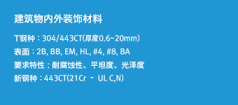 建筑物内外装饰材料 - T钢种 : 304/443CT(厚度0.6~20mm),表面 : 2B, BB, EM, HL, #4, #8, BA,要求特性 : 耐腐蚀性、平坦度、光泽度,新钢种 : 443CT(21Cr – UL C,N)