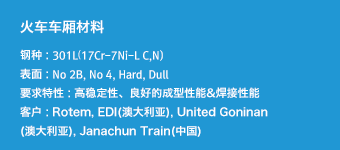 火车车厢材料 - 钢种 : 301L17Cr-7Ni-L C,N),表面 : No 2B, No 4, Hard, Dull,要求特性 : 高稳定性、良好的成型性能&焊接性能,客户 : Rotem, EDI(澳大利亚), United Goninan(澳大利亚), Janachun Train(中国)
