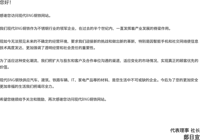 您好！感谢您访问现代BNG钢铁网站。我们现代BNG钢铁作为不锈钢行业的领军企业，在过去的半个世纪内，一直发挥着产业发展的脊梁作用。现如今无法预见未来的不确定的经营环境，要求我们迎接新的挑战和做出新的革新，特别是因智能手机和社交网络使信息技术高度发达，更加强调了透明经营和社会责任的重要性。为了适应这种变化潮流，我们将扩大与股东和客户及合作单位沟通的渠道，适应变化的市场情况，实现真正的顾客优先的价值。现代BNG钢铁供应汽车、建筑、铁路车辆、IT、家电产品等的材料，是您生活中不可或缺的企业。今后为了您的更加安全更加幸福的生活我们将竭尽全力。希望您继续给予关注和鼓励，再次感谢您访问现代BNG钢铁网站。代表理事 社长 郑一善