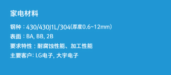 家电材料 - 钢种 : 430/304(厚度0.6~12mm),表面 : BA, BB, 2B,要求特性 : 耐腐蚀性能、加工性能,主要客户: LG电子, 大宇电子