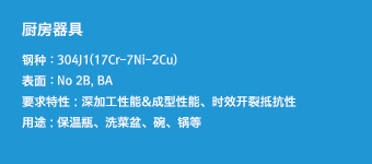 厨房器具 - 钢种 : 304J1(17Cr-7Ni-2Cu),表面 : No 2B, BA,要求特性 : 深加工性能&成型性能、时效开裂抵抗性,用途 : 保温瓶、洗菜盆、碗、锅等