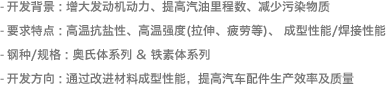 - 开发背景 : 增大发动机动力、提高汽油里程数、减少污染物质- 要求特点: 高温抗盐性、高温强度(拉伸、疲劳等)、 成型性能/焊接性能- 钢种/规格 : 铁素体系列- 开发方向 : 通过改进材料成型性能，提高汽车配件生产效率及质量