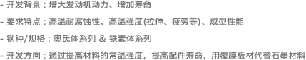 - 开发背景 : 增大发动机动力、增加寿命- 要求特点: 高温耐腐蚀性、高温强度(拉伸、疲劳等)、成型性能- 钢种/规格 : 奥氏体系列超薄SUS- 开发方向 : 通过提高材料的常温强度，提高配件寿命，用覆膜板材代替石墨材料