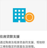 * 住房贷款支援 : 通过购房及租房资金的支援，帮助职工得到稳定的家庭生活保障.