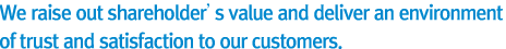 We raise out shareholder’s value and deliver an environment of trust and satisfaction to our customers.