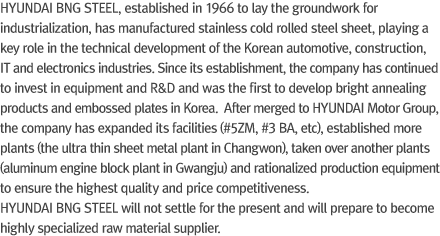 HYUNDAI BNG STEEL, established in 1966 to lay the groundwork for industrialization, has manufactured stainless cold rolled steel sheet, playing a key role in the technical development of the Korean automotive, construction, IT and electronics industries.Since its establishment, the company has continued to invest in equipment and R&D and was the first to develop bright annealing products and embossed plates in Korea. After merged to HYUNDAI Motor Group, the company has expanded its facilities (#5ZM, #3 BA, etc), established more plants (the ultra thin sheet metal plant in Changwon), taken over another plants (aluminum engine block plant in Gwangju) and rationalized production equipment to ensure the highest quality and price competitiveness. HYUNDAI BNG STEEL will not settle for the present and will prepare to become highly specialized raw material supplier.