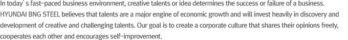 In today’s fast-paced business environment, creative talents or idea determines the success or failure of a business. HYUNDAI BNG STEEL believes that talents are a major engine of economic growth and will invest heavily in discovery and development of creative and challenging talents. Our goal is to create a corporate culture that shares their opinions freely, cooperates each other and encourages self-improvement.