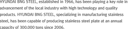 HYUNDAI BNG STEEL, established in 1966, has been playing a key role in advancement of the local industry with high technology and quality products. Hyundai BNG, specializing in manufacturing stainless steel, has been capable of producing stainless steel plate at an annual capacity of 300,000 tons since 2006.