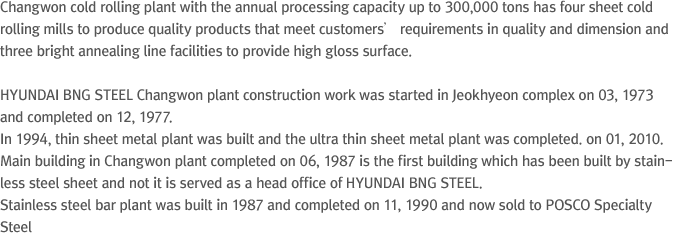 Changwon cold rolling plant with the annual processing capacity up to 300,000 tons has four sheet cold rolling mills to produce quality products that meet customers’ requirements in quality and dimension and three bright annealing line facilities to provide high gloss surface. HYUNDAI Steel Changwon plant construction work was started in Jeokhyeon complex on 03, 1973 and completed on 12, 1977. In 1994, thin sheet metal plant was built and the ultra thin sheet metal plant was completed. on 01, 2010. Main building in Changwon plant completed on 06, 1987 is the first building which has been built by stainless steel sheet and not it is served as a head office of HYUNDAI Steel. Stainless steel bar plant was built in 1987 and completed on 11, 1990 and now sold to POSCO Specialty Steel
