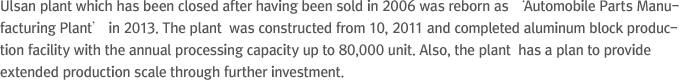 Ulsan plant which has been closed after having been sold in 2006 was reborn as ‘Automobile Parts Manufacturing Plant’ in 2013. The plant  was constructed from 10, 2011 and completed aluminum block production facility with the annual processing capacity up to 80,000 unit. Also, the plant  has a plan to provide extended production scale through further investment.