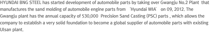 HYUNDAI BNG STEEL has started development of automobile parts by taking over Gwangju No.2 Plant  that manufactures the sand molding of automobile engine parts from ‘Hyundai WIA’ on 09, 2012. The Gwangju plant has the annual capacity of 530,000  Precision Sand Casting (PSC) parts , which allows the company to establish a very solid foundation to become a global supplier of automobile parts with existing Ulsan plant.