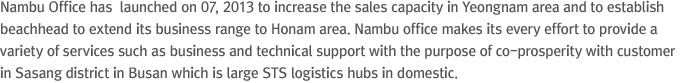 Nambu Office has  launched on 07, 2013 to increase the sales capacity in Yeongnam area and to establish beachhead to extend its business range to Honam area. Nambu office makes its every effort to provide a variety of services such as business and technical support with the purpose of co-prosperity with customer in Sasang district in Busan which is large STS logistics hubs in domestic.