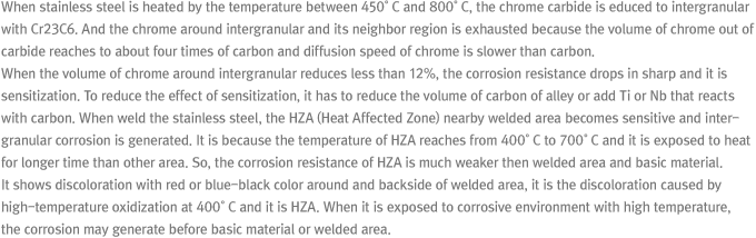 When stainless steel is heated by the temperature between 450°C and 800°C, the chrome carbide is educed to intergranular with Cr23C6. And the chrome around intergranular and its neighbor region is exhausted because the volume of chrome out of carbide reaches to about four times of carbon and diffusion speed of chrome is slower than carbon. When the volume of chrome around intergranular reduces less than 12%, the corrosion resistance drops in sharp and it is sensitization. To reduce the effect of sensitization, it has to reduce the volume of carbon of alley or add Ti or Nb that reacts with carbon. When weld the stainless steel, the HZA (Heat Affected Zone) nearby welded area becomes sensitive and intergranular corrosion is generated. It is because the temperature of HZA reaches from 400°C to 700°C and it is exposed to heat for longer time than other area. So, the corrosion resistance of HZA is much weaker then welded area and basic material. It shows discoloration with red or blue-black color around and backside of welded area, it is the discoloration caused by high-temperature oxidization at 400°C and it is HZA. When it is exposed to corrosive environment with high temperature, the corrosion may generate before basic material or welded area.