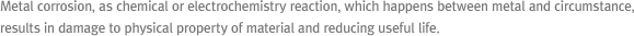 Metal corrosion, as chemical or electrochemistry reaction, which happens between metal and circumstance, results in damage 
      to physical property of material and reducing useful life
