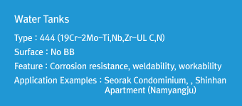 Water TanksType : 444 (19Cr-2Mo-Ti,Nb,Zr-UL C,N)Surface : No BBFeature : Corrosion resistance, weldability, workabilityApplication Examples : Seorak Condominium, Shinhan Apartment (Namyangju)