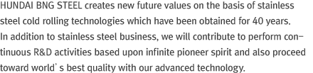 HUNDAI BNG STEEL creates new future values on the basis of stainless steel cold rolling technologies which have been obtained for 40 years. In addition to stainless steel business, we will contribute to perform continuous R&D activities based upon infinite pioneer spirit and also proceed toward world’s best quality with our advanced technology. 