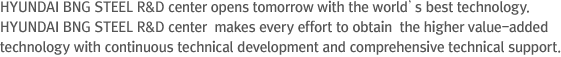 “HYUNDAI BNG STEEL R&D center opens tomorrow with the world’s best technology.” HYUNDAI BNG STEEL R&D center  makes every effort to obtain  the higher value-added  technology with continuous technical development and comprehensive technical support.