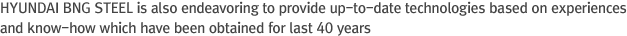 HYUNDAI BNG STEEL is also striving to provide up-to-date technologies based on experiences and know-how which have been obtained for last 40 years.