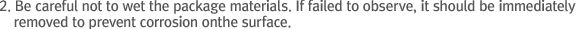 2. Be careful not to wet the package materials. If failed to observe, it should be immediately removed to prevent corrosion on the surface.