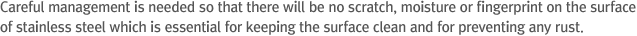 Careful management should be taken so that there will be no scratch, moisture or fingerprint on the surface of stainless steel for maintenance of beauty of surface and prevention of rust.