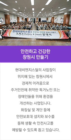 안전하고 건강한 창원시 만들기 : 현대비앤지스틸의 사업장이 위치해 있는 창원시에서 경제적 어려움으로 주거안전에 취약한 독거노인 또는 장애인들을 위해 환경을 개선하는 사업입니다. 화장실 및 계단 등에 안전보호대 설치와 보수를 통해 생활 속 안전사고를 예방할 수 있도록 돕고 있습니다.