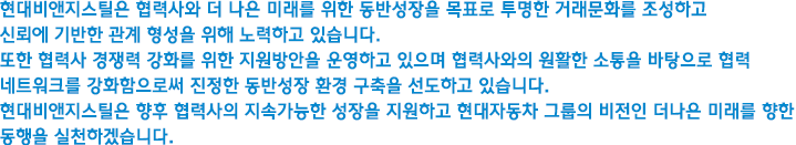 현대비앤지스틸은 협력사와 더 나은 미래를 위한 동반성장을 목표로 투명한 거래문화를 조성하고 신뢰에 기반한 관계 형성을 위해 노력하고 있습니다.
					또한 협력사 경쟁력 강화를 위한 지원방안을 운영하고 있으며 협력사와의 원활한 소통을 바탕으로 협력 네트워크를 강화함으로써 진정한 동반성장 환경 구축을 선도하고 있습니다. 현대비앤지스틸은 향후 협력사의 지속가능한 성장을 지원하고 현대자동차 그룹의 비전인 더나은 미래를 향한 동행을 실천하겠습니다.