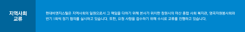 지역사회 교류 : 현대비앤지스틸은 지역사회의 일원으로서 그 책임을 다하기 위해 본사가 위치한 창원시의 마산 종합 사회 복지관, 명곡자원봉사회와 반기 1회씩 정기 협의를 실시하고 있습니다. 또한, 요청 사항을 접수하기 위해 수시로 교류를 진행하고 있습니다.