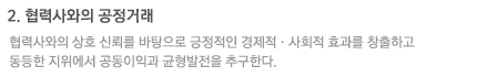 2. 협력사와의 공정거래 : 협력사와의 상호 신뢰를 바탕으로 긍정적인 경제적·사회적 효과를 창출하고 동등한 지위에서 공동이익과 균형발전을 추구한다.