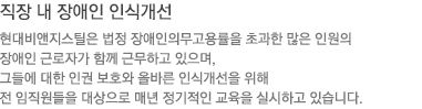 직장 내 장애인 인식개선 : 현대비앤지스틸은 법정 장애인의무고용률을 초과한 많은 인원의 장애인 근로자가 함께 근무하고 있으며, 그들에 대한 인권 보호와 올바른 인식개선을 위해 전 임직원들을 대상으로 매년 정기적인 교육을 실시하고 있습니다.  