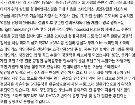 1966년 설립이래 40년간 축적된 고도의 기술과 우수한 품질의 제품으로 국내 산업 발전에 중추적 역할을 해왔으며, 2000년 중반 이후에는 년간 스테인리스강판 생산 300,000Ton이 넘는 스테인리스 강판 전문 제조회사로 성장하였습니다. 국내 최초 광폭 광휘소둔(Bright Annealing)제품 생산을 시작으로 엠보싱(Embossed Plate)제품을 개발하여 스테인리스 강판의 품격을 한층 격상시켰습니다. 또한 두께 0.05mm(폭 1,000mm)의 극박판 압연기와 두께 0.1mm(폭 1,000mm)의 BA Line을 준공하여 정밀 전자부품에서 구조용 산업설비 소재에 이르는 광범위한 생산능력을 보유 하고 있습니다.