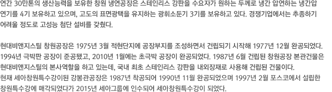 연간 30만톤의 생산능력을 보유한 창원 냉연공장은 스테인리스 강판을 수요자가 원하는 두께로 냉간 압연하는 냉간압 연기를 4기 보유하고 있으며, 고도의 표면광택을 유지하는 광휘소둔기 3기를 보유하고 있다. 경쟁기업에서는 추종하기 어려울 정도로 고성능 첨단 설비를 갖췄다. 현대비앤지스틸 창원공장은 1975년 3월 적현단지에 공장부지를 조성하면서 건립되기 시작해 1977년 12월 완공되었다. 1994년 극박판 공장이 준공됐고, 2010년 1월에는 초극박 공장이 완공되었다. 1987년 6월 건립된 창원공장 본관건물은 현대비앤지스틸의 본사역할을 하고 있는데, 국내 최초 스테인리스 강판을 내외장재로 사용해 건립된 건물이다. 현재 포스코특수강이된 강봉관공장은 1987년 착공되어 1990년 11월 완공되었으며 1997년 2월 포스코에서 설립한 창원특수강에 매각되었다.