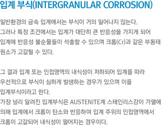 입계 부식(Intergranular corrosion) - 일반환경의 금속 입계에서는 부식이 거의 일어나지 않는다. 그러나 특정 조건에서는 입계가 대단히 큰 반응성을 가지게 되어  입계에 반응성 불순물들이 석출할 수 있으며 크롬(Cr)과 같은 부동태 원소가 고갈될 수 있다. 그 결과 입계 또는 인접영역의 내식성이 저하되어 입계를 따라 우선적으로 부식이 심하게 발생하는 경우가 있으며 이를 입계부식이라고 한다. 가장 널리 알려진 입계부식은 austenite계 스테인리스강이 가열에 의해 입계에서 크롬이 탄소와 반응하여 입계 주위의 인접영역에서 크롬이 고갈되어 내식성이 떨어지는 경우이다.