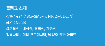 강종 : 444(19Cr-2Mo-Ti,Nb,Zr-UL C,N)표면 : No.2B요구특성 : 내식성, 용접성, 가공성적용사례 : 설악 콘도미니엄, 남양주 신한 아파트