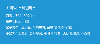 강종 : 304, 302(L)표면 : Hard, BD요구특성 : 고강도, 두께편차, 표면 및 향상 양호수요처 : 스프링, 전자부품, 주사기 바늘, LCD 프레임, 가스켓