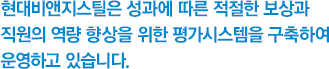 현대비앤지스틸은 성과에 따른 적절한 보상과 직원의 역량 향상을 위한 평가시스템을 구축하여 운영하고 있습니다.